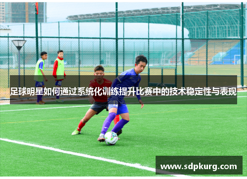 足球明星如何通过系统化训练提升比赛中的技术稳定性与表现